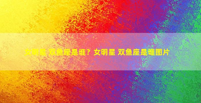 女明星 双鱼座是谁？女明星 双鱼座是谁图片